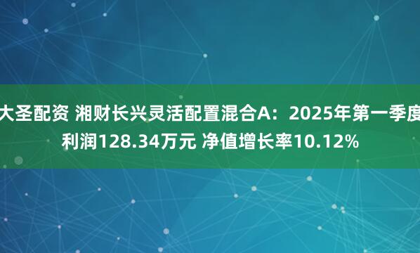 大圣配资 湘财长兴灵活配置混合A：2025年第一季度利润128.34万元 净值增长率10.12%