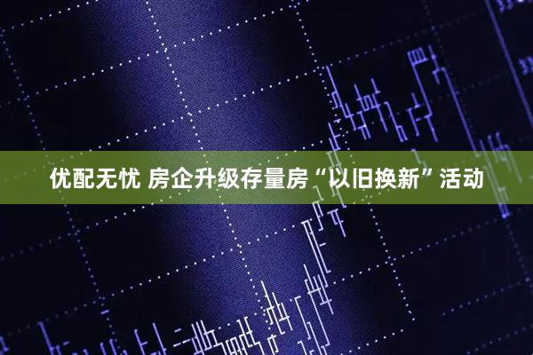 优配无忧 房企升级存量房“以旧换新”活动