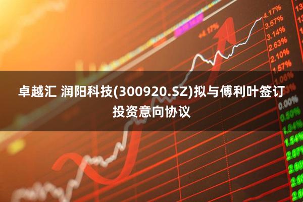 卓越汇 润阳科技(300920.SZ)拟与傅利叶签订投资意向协议