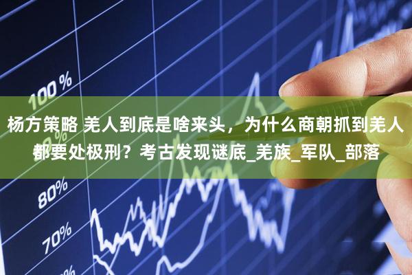 杨方策略 羌人到底是啥来头，为什么商朝抓到羌人都要处极刑？考古发现谜底_羌族_军队_部落