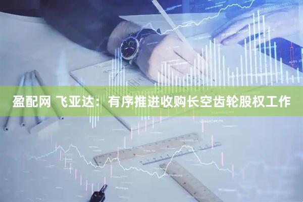 盈配网 飞亚达：有序推进收购长空齿轮股权工作