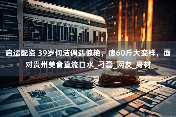 启运配资 39岁何洁偶遇惊艳，瘦60斤大变样，面对贵州美食直流口水_刁磊_网友_身材