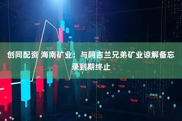 创同配资 海南矿业：与阿吉兰兄弟矿业谅解备忘录到期终止