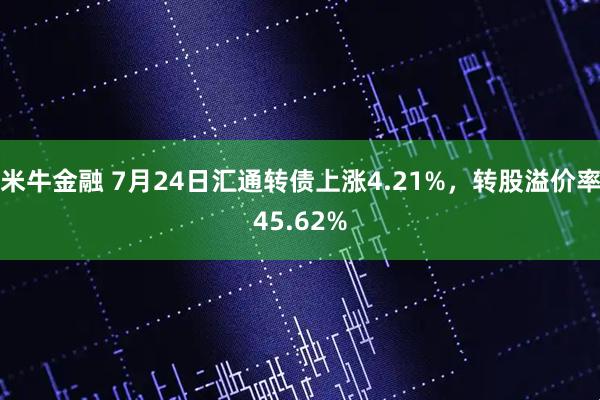 米牛金融 7月24日汇通转债上涨4.21%，转股溢价率45.62%