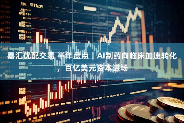 嘉汇优配交易 半年盘点｜AI制药向临床加速转化，百亿美元资本进场