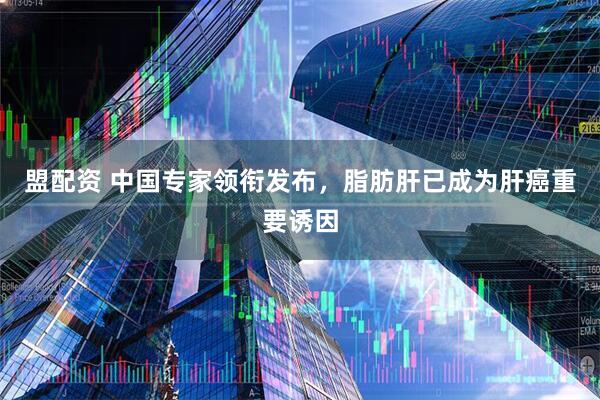 盟配资 中国专家领衔发布，脂肪肝已成为肝癌重要诱因