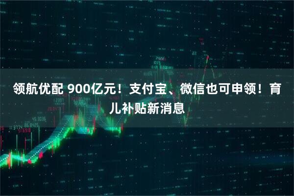 领航优配 900亿元！支付宝、微信也可申领！育儿补贴新消息