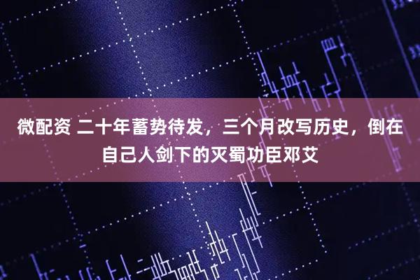 微配资 二十年蓄势待发，三个月改写历史，倒在自己人剑下的灭蜀功臣邓艾