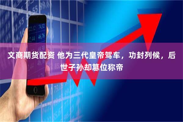 文商期货配资 他为三代皇帝驾车，功封列候，后世子孙却篡位称帝
