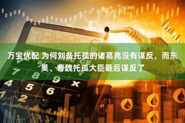 万宝优配 为何刘备托孤的诸葛亮没有谋反，而东吴、曹魏托孤大臣最后谋反了