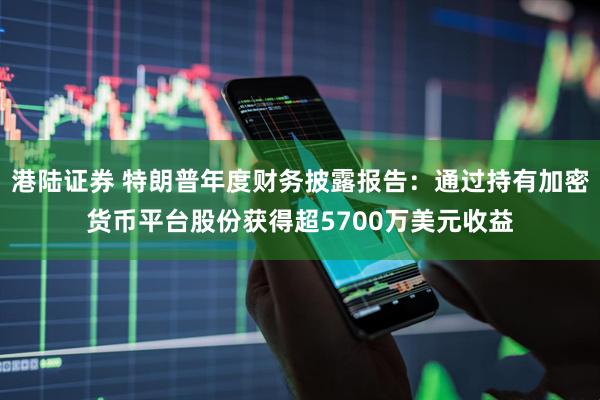 港陆证券 特朗普年度财务披露报告：通过持有加密货币平台股份获得超5700万美元收益