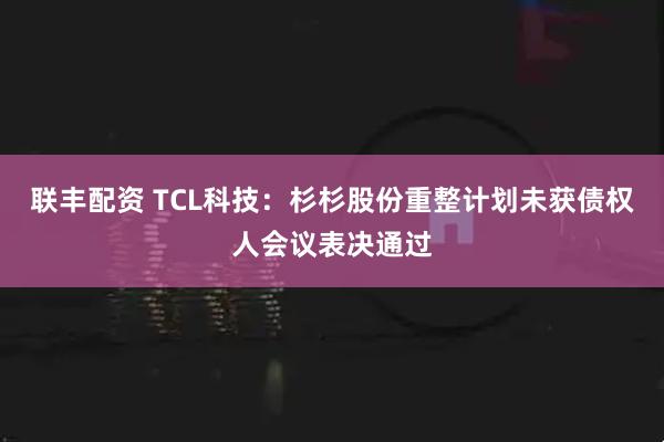 联丰配资 TCL科技：杉杉股份重整计划未获债权人会议表决通过